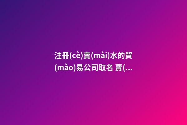 注冊(cè)賣(mài)水的貿(mào)易公司取名 賣(mài)水的公司起什么名字好